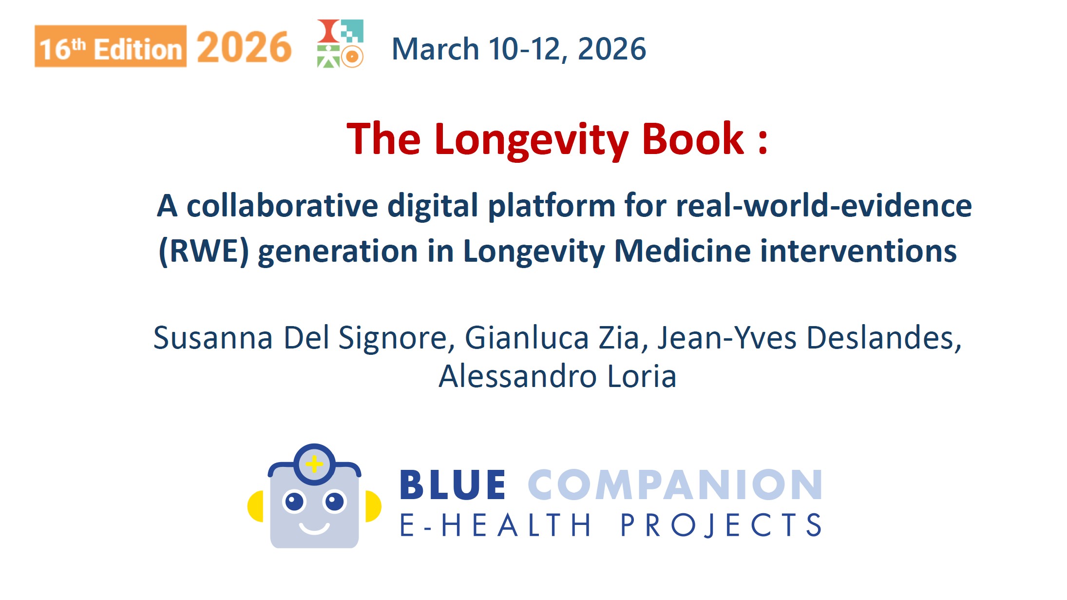 Jeudi 12 mars — BIOTECH SHOWCASE SESSION 3. Présidents : Peter Abadir (Johns Hopkins University, Baltimore, États-Unis) et Bruno Vellas (IHU HealthAge, Toulouse, France). 9h52 — BIOTECH 10 : « The Longevity Book: a collaborative digital platform for real-world-evidence (RWE) generation in Longevity Medicine interventions ». Auteurs : Susanna Del Signore¹, Gianluca Zia², Jean-Yves Deslandes¹, Alessandro Loria². ¹ BlueCompanion France — Jambville (France) ; ² BlueCompanion — Londres (Royaume-Uni).